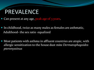 PREVALENCE
 Can present at any age, peak age of 3 years.
 In childhood, twice as many males as females are asthmatic,
Adulthood- the sex ratio equalized
 Most patients with asthma in affluent countries are atopic, with
allergic sensitization to the house dust mite Dermatophagoides
pteronyssinus
 