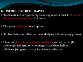 BRONCHODILATOR THERAPIES :
 Bronchodilators act primarily on airway smooth muscle to reverse
the bronchoconstriction of asthma.
 This gives rapid relief of symptoms
 But has little or no effect on the underlying inflammatory process.
 There are three classes of bronchodilators in current use: β2-
adrenergic agonists, anticholinergics, and theophylline;
Of these, β2-agonists are by far the most effective.
 