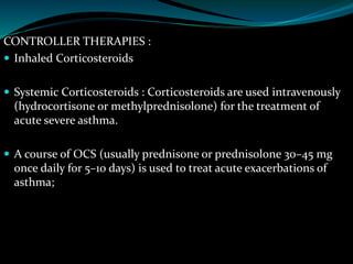 CONTROLLER THERAPIES :
 Inhaled Corticosteroids
 Systemic Corticosteroids : Corticosteroids are used intravenously
(hydrocortisone or methylprednisolone) for the treatment of
acute severe asthma.
 A course of OCS (usually prednisone or prednisolone 30–45 mg
once daily for 5–10 days) is used to treat acute exacerbations of
asthma;
 
