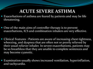 ACUTE SEVERE ASTHMA
 Exacerbations of asthma are feared by patients and may be life
threatening.
 One of the main aims of controller therapy is to prevent
exacerbations, ICS and combination inhalers are very effective.
 Clinical Features : Patients are aware of increasing chest tightness,
wheezing, and dyspnea that are often not or poorly relieved by
their usual reliever inhaler. In severe exacerbations, patients may
be so breathless that they are unable to complete sentences and
may become cyanotic.
 Examination usually shows increased ventilation, hyperinflation,
and tachycardia.
 