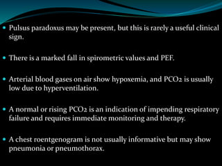  Pulsus paradoxus may be present, but this is rarely a useful clinical
sign.
 There is a marked fall in spirometric values and PEF.
 Arterial blood gases on air show hypoxemia, and PCO2 is usually
low due to hyperventilation.
 A normal or rising PCO2 is an indication of impending respiratory
failure and requires immediate monitoring and therapy.
 A chest roentgenogram is not usually informative but may show
pneumonia or pneumothorax.
 