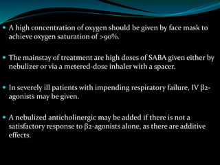  A high concentration of oxygen should be given by face mask to
achieve oxygen saturation of >90%.
 The mainstay of treatment are high doses of SABA given either by
nebulizer or via a metered-dose inhaler with a spacer.
 In severely ill patients with impending respiratory failure, IV β2-
agonists may be given.
 A nebulized anticholinergic may be added if there is not a
satisfactory response to β2-agonists alone, as there are additive
effects.
 