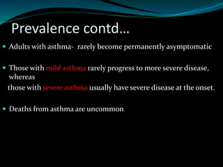 Prevalence contd…
 Adults with asthma- rarely become permanently asymptomatic
 Those with mild asthma rarely progress to more severe disease,
whereas
those with severe asthma usually have severe disease at the onset.
 Deaths from asthma are uncommon
 