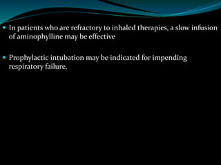  In patients who are refractory to inhaled therapies, a slow infusion
of aminophylline may be effective
 Prophylactic intubation may be indicated for impending
respiratory failure.
 