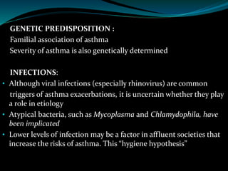GENETIC PREDISPOSITION :
Familial association of asthma
Severity of asthma is also genetically determined
INFECTIONS:
• Although viral infections (especially rhinovirus) are common
triggers of asthma exacerbations, it is uncertain whether they play
a role in etiology
• Atypical bacteria, such as Mycoplasma and Chlamydophila, have
been implicated
• Lower levels of infection may be a factor in affluent societies that
increase the risks of asthma. This “hygiene hypothesis”
 
