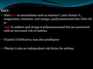 DIET:
• Diets low in antioxidants such as vitamin C and vitamin A,
magnesium, selenium, and omega-3 polyunsaturated fats (fish oil)
or
high in sodium and omega-6 polyunsaturated fats are associated
with an increased risk of asthma.
• Vitamin D deficiency may also predispose
• Obesity is also an independent risk factor for asthma
 
