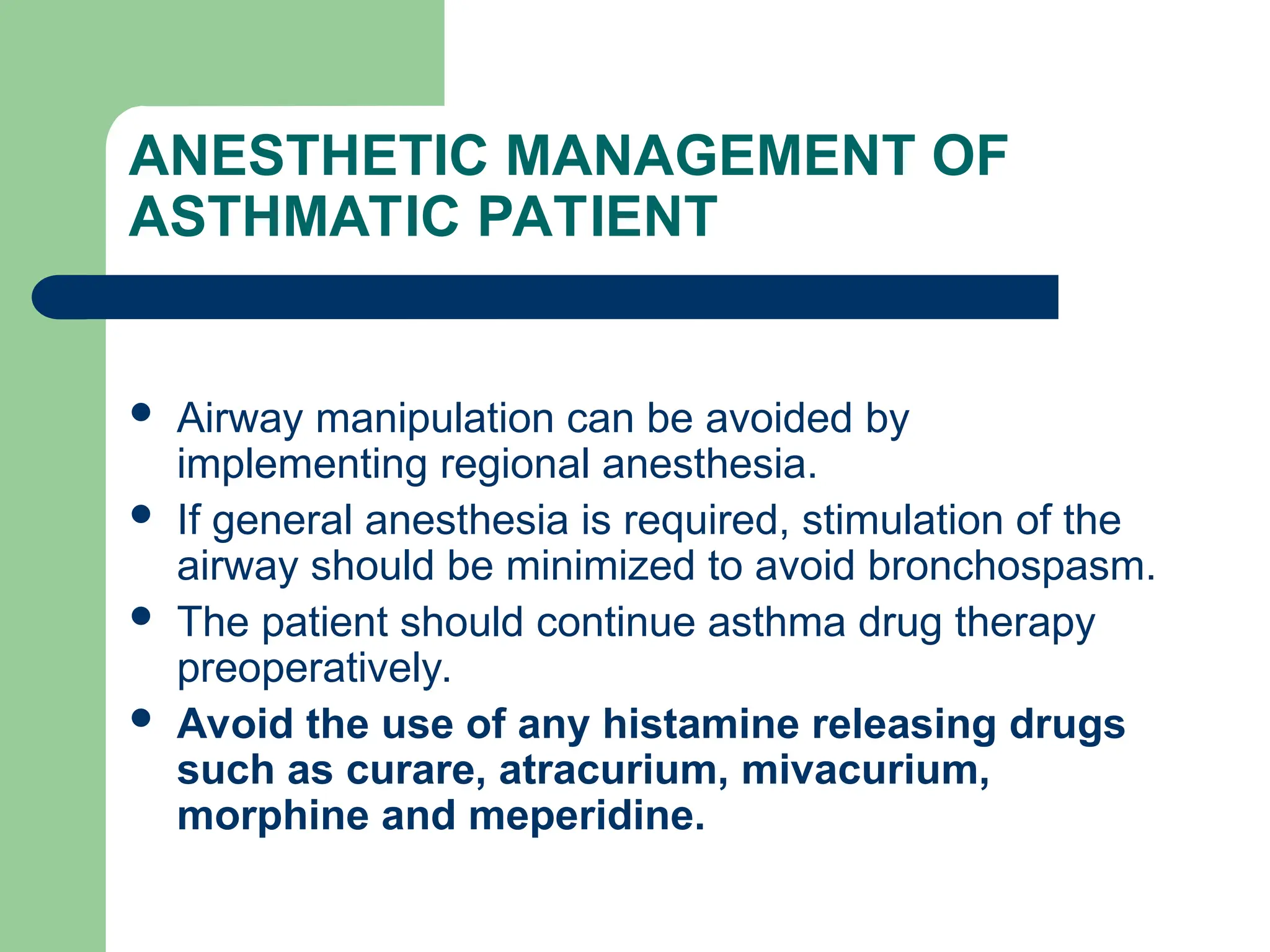 ANESTHETIC MANAGEMENT OF
ASTHMATIC PATIENT
 Airway manipulation can be avoided by
implementing regional anesthesia.
 If general anesthesia is required, stimulation of the
airway should be minimized to avoid bronchospasm.
 The patient should continue asthma drug therapy
preoperatively.
 Avoid the use of any histamine releasing drugs
such as curare, atracurium, mivacurium,
morphine and meperidine.
 