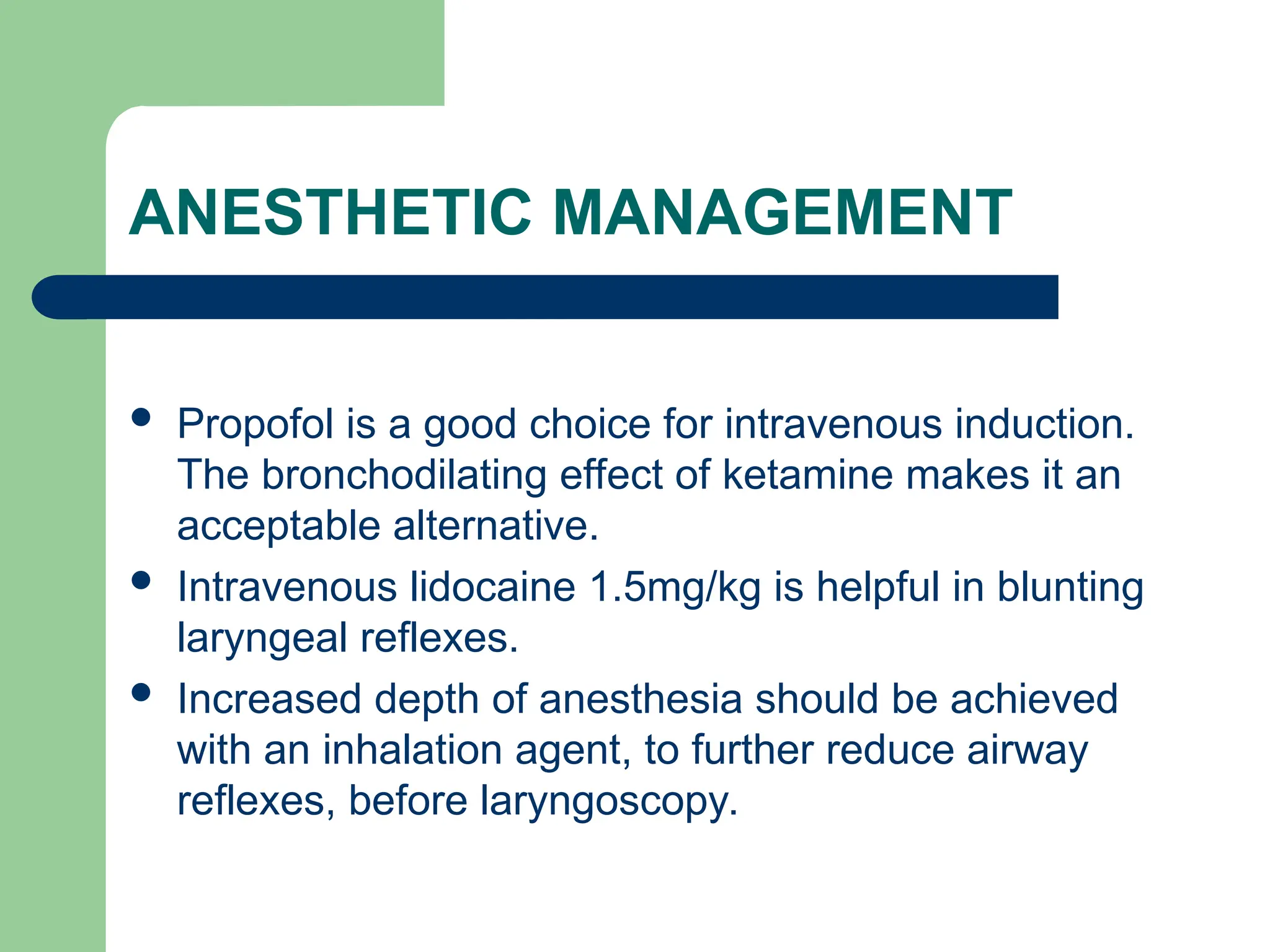 ANESTHETIC MANAGEMENT
 Propofol is a good choice for intravenous induction.
The bronchodilating effect of ketamine makes it an
acceptable alternative.
 Intravenous lidocaine 1.5mg/kg is helpful in blunting
laryngeal reflexes.
 Increased depth of anesthesia should be achieved
with an inhalation agent, to further reduce airway
reflexes, before laryngoscopy.
 