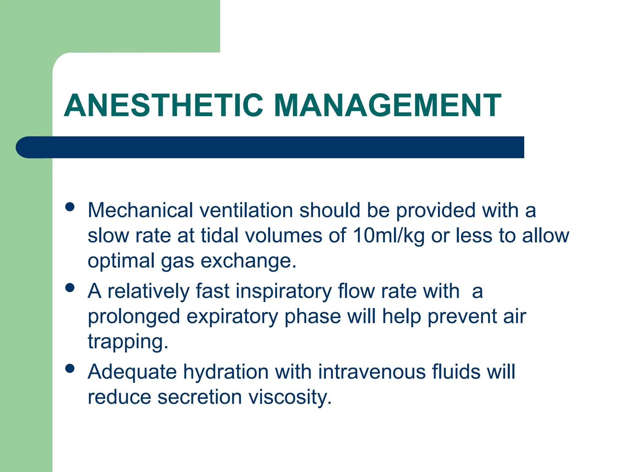 ANESTHETIC MANAGEMENT
 Mechanical ventilation should be provided with a
slow rate at tidal volumes of 10ml/kg or less to allow
optimal gas exchange.
 A relatively fast inspiratory flow rate with a
prolonged expiratory phase will help prevent air
trapping.
 Adequate hydration with intravenous fluids will
reduce secretion viscosity.
 