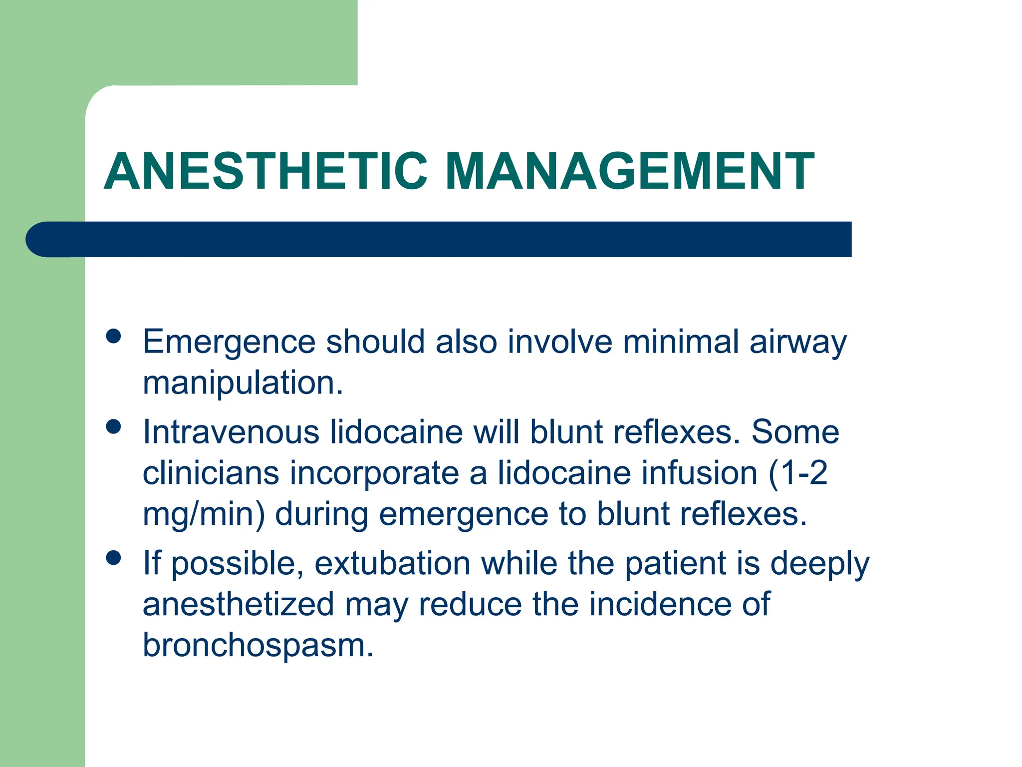 ANESTHETIC MANAGEMENT
 Emergence should also involve minimal airway
manipulation.
 Intravenous lidocaine will blunt reflexes. Some
clinicians incorporate a lidocaine infusion (1-2
mg/min) during emergence to blunt reflexes.
 If possible, extubation while the patient is deeply
anesthetized may reduce the incidence of
bronchospasm.
 