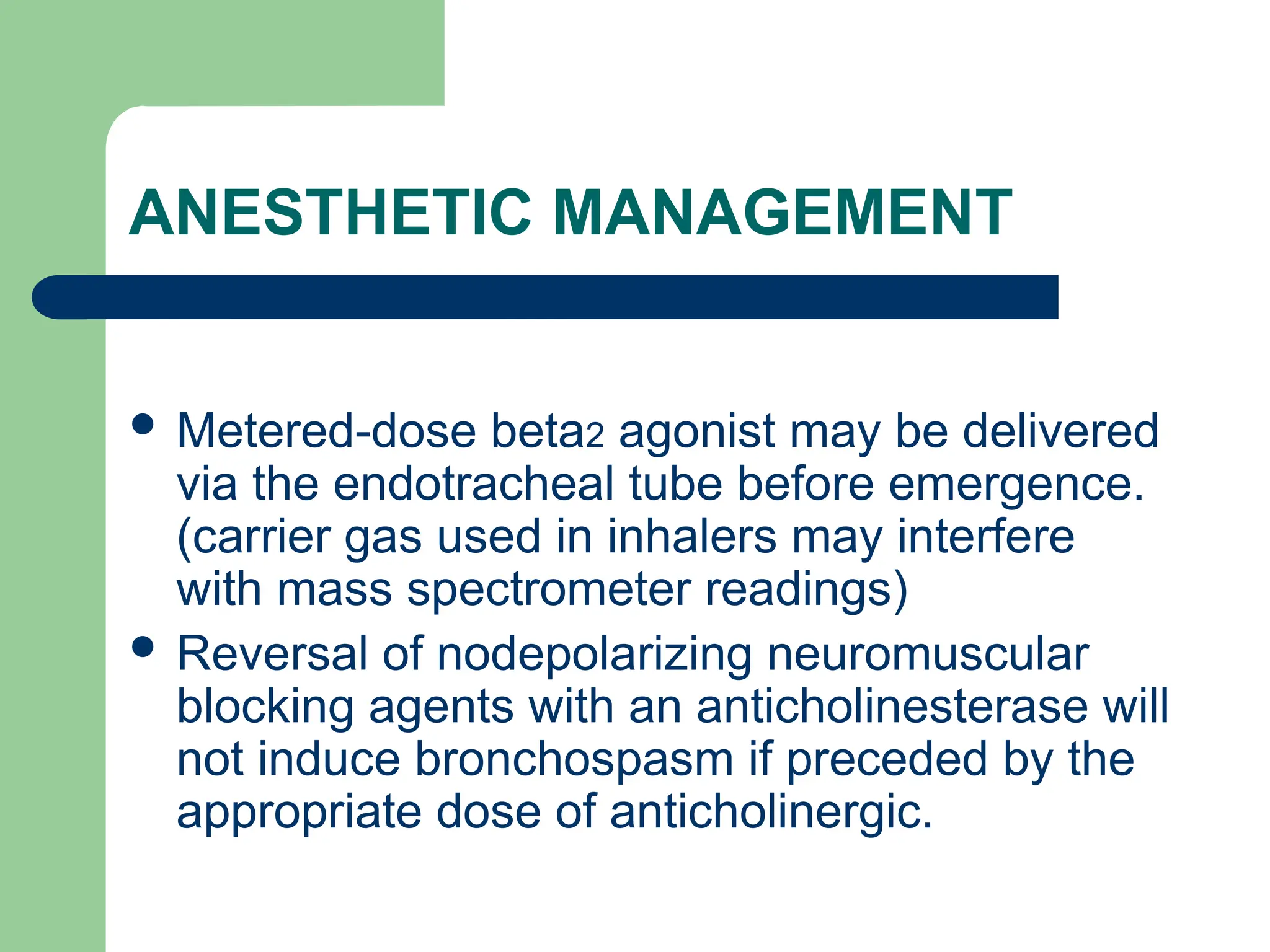 ANESTHETIC MANAGEMENT
 Metered-dose beta2 agonist may be delivered
via the endotracheal tube before emergence.
(carrier gas used in inhalers may interfere
with mass spectrometer readings)
 Reversal of nodepolarizing neuromuscular
blocking agents with an anticholinesterase will
not induce bronchospasm if preceded by the
appropriate dose of anticholinergic.
 