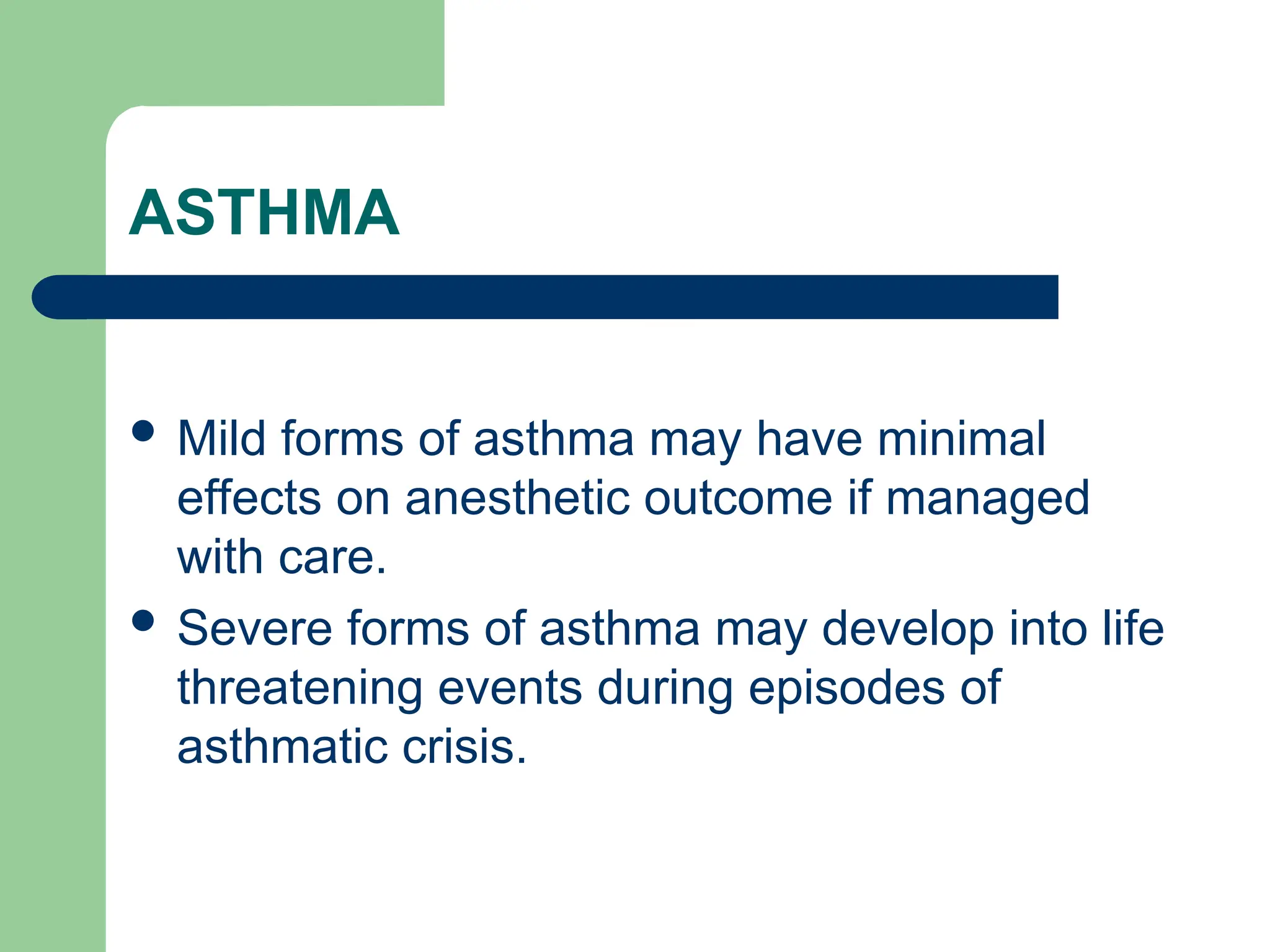 ASTHMA
 Mild forms of asthma may have minimal
effects on anesthetic outcome if managed
with care.
 Severe forms of asthma may develop into life
threatening events during episodes of
asthmatic crisis.
 