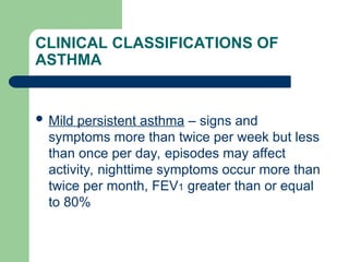 CLINICAL CLASSIFICATIONS OF
ASTHMA
 Mild persistent asthma – signs and
symptoms more than twice per week but less
than once per day, episodes may affect
activity, nighttime symptoms occur more than
twice per month, FEV1 greater than or equal
to 80%
 