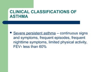 CLINICAL CLASSIFICATIONS OF
ASTHMA
 Severe persistent asthma – continuous signs
and symptoms, frequent episodes, frequent
nighttime symptoms, limited physical activity,
FEV1 less than 60%
 