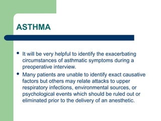 ASTHMA
 It will be very helpful to identify the exacerbating
circumstances of asthmatic symptoms during a
preoperative interview.
 Many patients are unable to identify exact causative
factors but others may relate attacks to upper
respiratory infections, environmental sources, or
psychological events which should be ruled out or
eliminated prior to the delivery of an anesthetic.
 