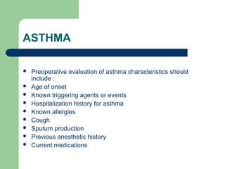 ASTHMA
 Preoperative evaluation of asthma characteristics should
include :
 Age of onset
 Known triggering agents or events
 Hospitalization history for asthma
 Known allergies
 Cough
 Sputum production
 Previous anesthetic history
 Current medications
 