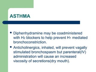 ASTHMA
 Diphenhydramine may be coadministered
with H2 blockers to help prevent H1 mediated
bronchoconstriction.
 Anticholinergics, inhaled, will prevent vagally
stimulated bronchospasm but parenteral(IV)
administration will cause an increased
viscosity of secretions(dry mouth).
 
