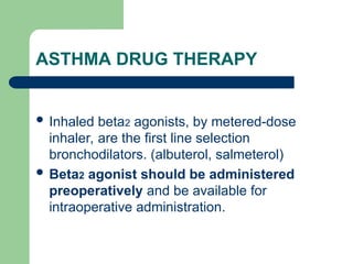 ASTHMA DRUG THERAPY
 Inhaled beta2 agonists, by metered-dose
inhaler, are the first line selection
bronchodilators. (albuterol, salmeterol)
 Beta2 agonist should be administered
preoperatively and be available for
intraoperative administration.
 