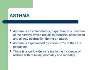 ASTHMA
 Asthma is an inflammatory, hyperreactivity disorder
of the airways which results in bronchial constriction
and airway obstruction during an attack.
 Asthma is experienced by about 5-7% of the U.S.
population.
 There is a worldwide increase in the incidence of
asthma with resulting morbidity and mortality.
 
