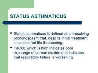 STATUS ASTHMATICUS
 Status asthmaticus is defined as unresolving
bronchospasm that, despite initial treatment,
is considered life threatening.
 PaCO2 which is high indicates poor
exchange of carbon dioxide and indicates
that respiratory failure is worsening.
 