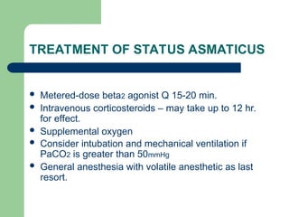 TREATMENT OF STATUS ASMATICUS
 Metered-dose beta2 agonist Q 15-20 min.
 Intravenous corticosteroids – may take up to 12 hr.
for effect.
 Supplemental oxygen
 Consider intubation and mechanical ventilation if
PaCO2 is greater than 50mmHg
 General anesthesia with volatile anesthetic as last
resort.
 