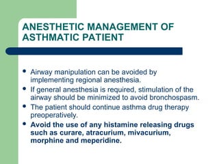 ANESTHETIC MANAGEMENT OF
ASTHMATIC PATIENT
 Airway manipulation can be avoided by
implementing regional anesthesia.
 If general anesthesia is required, stimulation of the
airway should be minimized to avoid bronchospasm.
 The patient should continue asthma drug therapy
preoperatively.
 Avoid the use of any histamine releasing drugs
such as curare, atracurium, mivacurium,
morphine and meperidine.
 