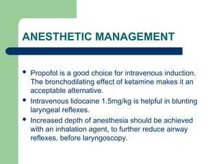 ANESTHETIC MANAGEMENT
 Propofol is a good choice for intravenous induction.
The bronchodilating effect of ketamine makes it an
acceptable alternative.
 Intravenous lidocaine 1.5mg/kg is helpful in blunting
laryngeal reflexes.
 Increased depth of anesthesia should be achieved
with an inhalation agent, to further reduce airway
reflexes, before laryngoscopy.
 