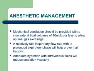 ANESTHETIC MANAGEMENT
 Mechanical ventilation should be provided with a
slow rate at tidal volumes of 10ml/kg or less to allow
optimal gas exchange.
 A relatively fast inspiratory flow rate with a
prolonged expiratory phase will help prevent air
trapping.
 Adequate hydration with intravenous fluids will
reduce secretion viscosity.
 