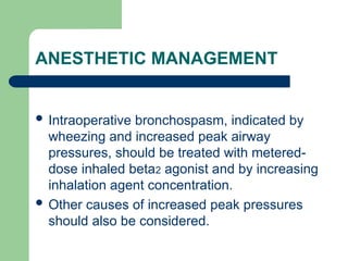 ANESTHETIC MANAGEMENT
 Intraoperative bronchospasm, indicated by
wheezing and increased peak airway
pressures, should be treated with metered-
dose inhaled beta2 agonist and by increasing
inhalation agent concentration.
 Other causes of increased peak pressures
should also be considered.
 