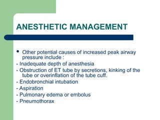 ANESTHETIC MANAGEMENT
 Other potential causes of increased peak airway
pressure include :
- Inadequate depth of anesthesia
- Obstruction of ET tube by secretions, kinking of the
tube or overinflation of the tube cuff.
- Endobronchial intubation
- Aspiration
- Pulmonary edema or embolus
- Pneumothorax
 