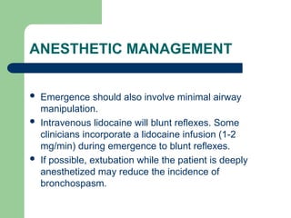 ANESTHETIC MANAGEMENT
 Emergence should also involve minimal airway
manipulation.
 Intravenous lidocaine will blunt reflexes. Some
clinicians incorporate a lidocaine infusion (1-2
mg/min) during emergence to blunt reflexes.
 If possible, extubation while the patient is deeply
anesthetized may reduce the incidence of
bronchospasm.
 