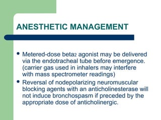 ANESTHETIC MANAGEMENT
 Metered-dose beta2 agonist may be delivered
via the endotracheal tube before emergence.
(carrier gas used in inhalers may interfere
with mass spectrometer readings)
 Reversal of nodepolarizing neuromuscular
blocking agents with an anticholinesterase will
not induce bronchospasm if preceded by the
appropriate dose of anticholinergic.
 