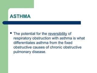 ASTHMA
 The potential for the reversibility of
respiratory obstruction with asthma is what
differentiates asthma from the fixed
obstructive causes of chronic obstructive
pulmonary disease.
 
