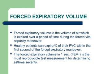 FORCED EXPIRATORY VOLUME
 Forced expiratory volume is the volume of air which
is expired over a period of time during the forced vital
capacity maneuver.
 Healthy patients can expire ¾ of their FVC within the
first second of the forced expiratory maneuver.
 The forced expiratory volume in 1 sec. (FEV1) is the
most reproducible test measurement for determining
asthma severity.
 