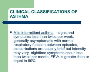 CLINICAL CLASSIFICATIONS OF
ASTHMA
 Mild intermittent asthma – signs and
symptoms less than twice per week,
generally asymptomatic with normal
respiratory function between episodes,
exacerbations are usually brief but intensity
may vary, nighttime symptoms occur less
than twice per month, FEV1 is greater than or
equal to 80%
 