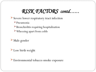 RISK FACTORS contd……
 Severe lower respiratory tract infection
Pneumonia
Bronchiolitis requiring hospitalization
Wheezing apart from colds
 Male gender
 Low birth weight
 Environmental tobacco smoke exposure
 