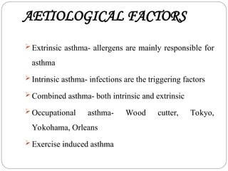 AETIOLOGICAL FACTORS
 Extrinsic asthma- allergens are mainly responsible for
asthma
 Intrinsic asthma- infections are the triggering factors
 Combined asthma- both intrinsic and extrinsic
 Occupational asthma- Wood cutter, Tokyo,
Yokohama, Orleans
 Exercise induced asthma
 