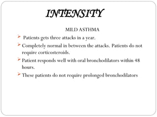 INTENSITY
MILD ASTHMA
 Patients gets three attacks in a year.
 Completely normal in between the attacks. Patients do not
require corticosteroids.
 Patient responds well with oral bronchodilators within 48
hours.
 These patients do not require prolonged bronchodilators
 