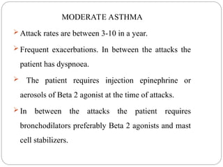 MODERATE ASTHMA
 Attack rates are between 3-10 in a year.
 Frequent exacerbations. In between the attacks the
patient has dyspnoea.
 The patient requires injection epinephrine or
aerosols of Beta 2 agonist at the time of attacks.
 In between the attacks the patient requires
bronchodilators preferably Beta 2 agonists and mast
cell stabilizers.
 