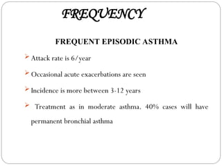 FREQUENCY
FREQUENT EPISODIC ASTHMA
 Attack rate is 6/year
 Occasional acute exacerbations are seen
 Incidence is more between 3-12 years
 Treatment as in moderate asthma. 40% cases will have
permanent bronchial asthma
 