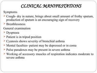 CLINICAL MANIFESTATIONS
Symptoms
 Cough- dry in nature, brings about small amount of frothy sputum,
production of sputum is an encouraging sign of recovery
 Breathlessness
General examination
 Dyspnoea
 Patient is in tripod position
 Cyanosis shows severity of bronchial asthma
 Mental faculties- patient may be depressed or in coma
 Pulse paradoxes may be present in severe asthma
 Working of accessory muscles of respiration indicates moderate to
severe asthma
 