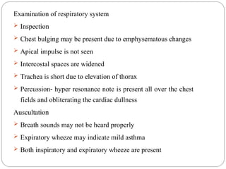 Examination of respiratory system
 Inspection
 Chest bulging may be present due to emphysematous changes
 Apical impulse is not seen
 Intercostal spaces are widened
 Trachea is short due to elevation of thorax
 Percussion- hyper resonance note is present all over the chest
fields and obliterating the cardiac dullness
Auscultation
 Breath sounds may not be heard properly
 Expiratory wheeze may indicate mild asthma
 Both inspiratory and expiratory wheeze are present
 