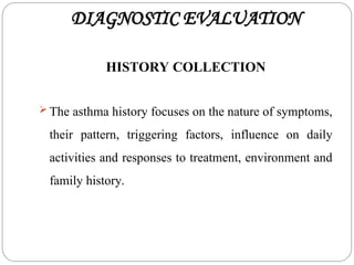 DIAGNOSTIC EVALUATION
HISTORY COLLECTION
 The asthma history focuses on the nature of symptoms,
their pattern, triggering factors, influence on daily
activities and responses to treatment, environment and
family history.
 