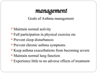 management
Goals of Asthma management
Maintain normal activity
Full participation in physical exercise etc
Prevent sleep disturbances
Prevent chronic asthma symptoms
Keep asthma exacerbations from becoming severe
Maintain normal lung function
Experience little to no adverse effects of treatment
 