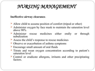 NURSING MANAGEMENT
Ineffective airway clearance.
 Allow child to assume position of comfort (tripod or other)
 Administer oxygen by face mask to maintain the saturation level
above 90%
 Administer rescue medicines either orally or through
nebulization
 Assess the child’s response to rescue medicines
 Observe or exacerbation of asthma symptoms
 Encourage small amount of oral fluids
 Titrate and wean oxygen concentration according to patient’s
saturation level
 Control or eradicate allergens, irritants and other precipitating
factors.
 