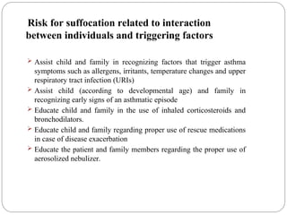 Risk for suffocation related to interaction
between individuals and triggering factors
 Assist child and family in recognizing factors that trigger asthma
symptoms such as allergens, irritants, temperature changes and upper
respiratory tract infection (URIs)
 Assist child (according to developmental age) and family in
recognizing early signs of an asthmatic episode
 Educate child and family in the use of inhaled corticosteroids and
bronchodilators.
 Educate child and family regarding proper use of rescue medications
in case of disease exacerbation
 Educate the patient and family members regarding the proper use of
aerosolized nebulizer.
 