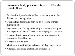 Interrupted family processes related to child with a
chronic illness
 Provide family and child with explanations about the
disease and management
 Discuss facilitators and barriers to effective asthma
management
 Cooperate with family to develop a written action plan
and explain the role of parent’s in carrying out the plan
 Evaluate family resources for asthma management in
relation to the following
 Access to health care
 Medications availability in home and day care centres
 Allergens exposure control and eradication
 