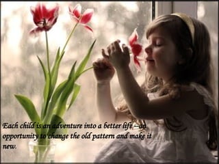 Each child is an adventure into a better life --an
opportunity to change the old pattern and make it
new.
 