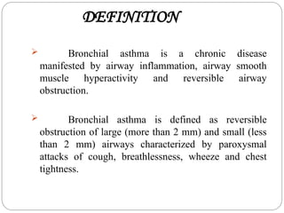 DEFINITION
 Bronchial asthma is a chronic disease
manifested by airway inflammation, airway smooth
muscle hyperactivity and reversible airway
obstruction.
 Bronchial asthma is defined as reversible
obstruction of large (more than 2 mm) and small (less
than 2 mm) airways characterized by paroxysmal
attacks of cough, breathlessness, wheeze and chest
tightness.
 