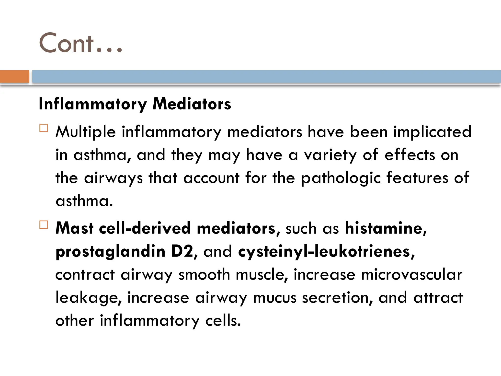 Cont…
Inflammatory Mediators
 Multiple inflammatory mediators have been implicated
in asthma, and they may have a variety of effects on
the airways that account for the pathologic features of
asthma.
 Mast cell-derived mediators, such as histamine,
prostaglandin D2, and cysteinyl-leukotrienes,
contract airway smooth muscle, increase microvascular
leakage, increase airway mucus secretion, and attract
other inflammatory cells.
 